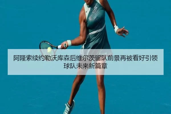 阿隆索续约勒沃库森后维尔茨留队前景再被看好引领球队未来新篇章