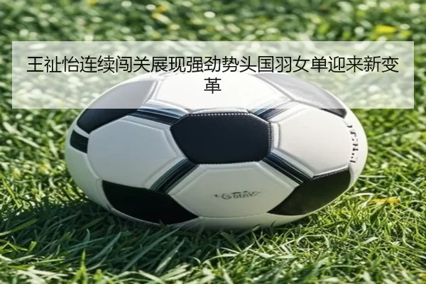 王祉怡连续闯关展现强劲势头国羽女单迎来新变革